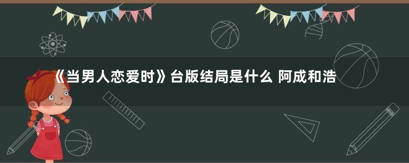 《当男人恋爱时》台版结局是什么 阿成和浩婷最后在一起了吗